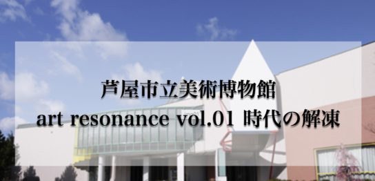 芦屋市立美術博物館　art resonance vol.01 時代の解凍